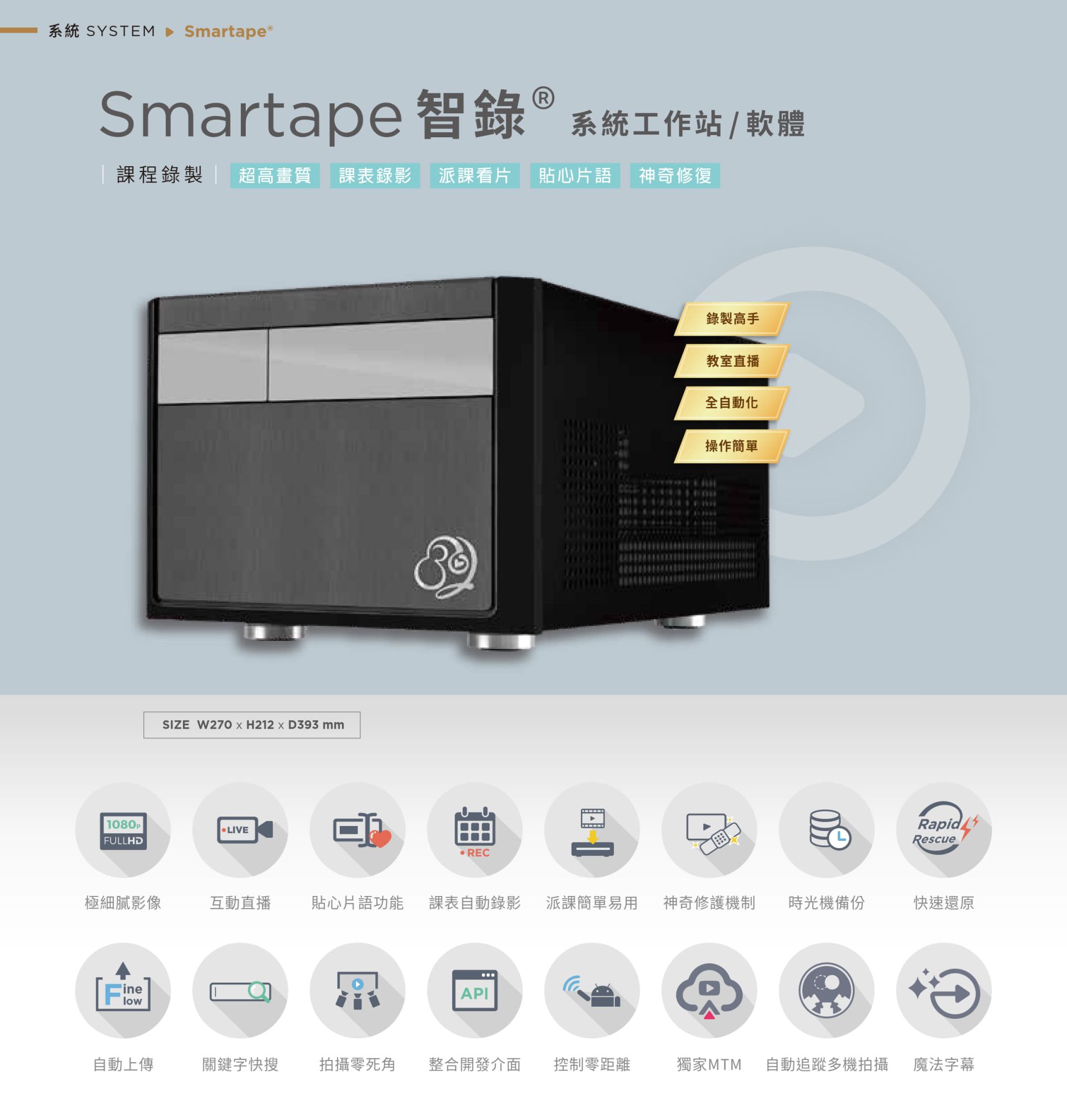 Smartape 智录系统软体专为课程录影与教室直播打造,支持全自动追踪多机拍摄、神奇修复、贴心片语、快速还原、派课看片与自动录制上传,具备极细腻 4K 画质、操作简单零死角,整合课表与 API 发布,支持关键字搜寻、影片剪辑、魔法字幕与时光机备份,适用教育机构与企业训练,是智能教学与录影系统的全自动解决方案。